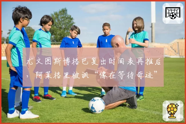尤文图斯博格巴复出时间表再推后，阿莱格里被讽“像在等待奇迹”