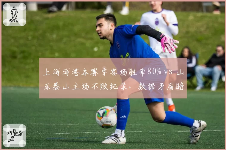 上海海港本赛季客场胜率80% vs 山东泰山主场不败纪录,数据矛盾暗藏变数