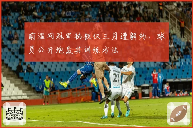 前温网冠军执教仅三月遭解约，球员公开炮轰其训练方法