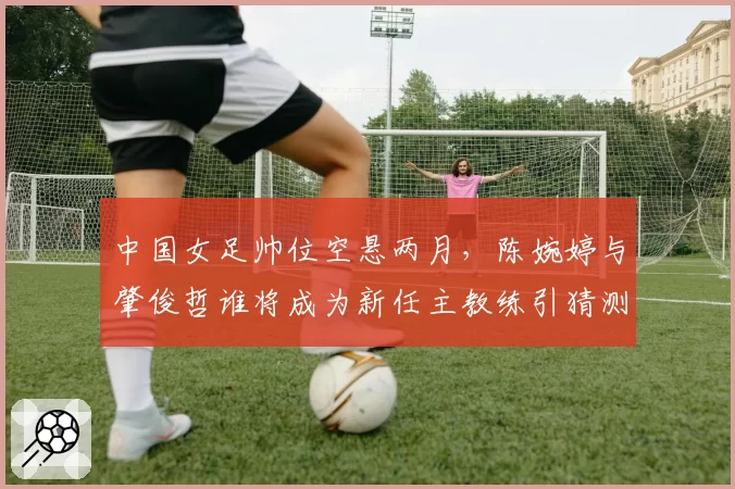 中国女足帅位空悬两月，陈婉婷与肇俊哲谁将成为新任主教练引猜测