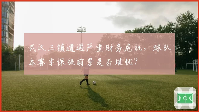 武汉三镇遭遇严重财务危机,球队本赛季保级前景是否堪忧?