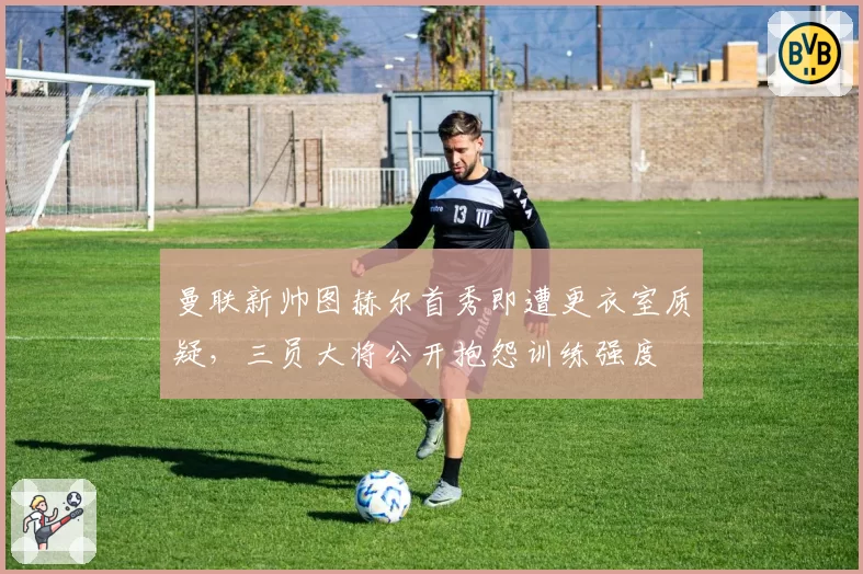曼联新帅图赫尔首秀即遭更衣室质疑,三员大将公开抱怨训练强度