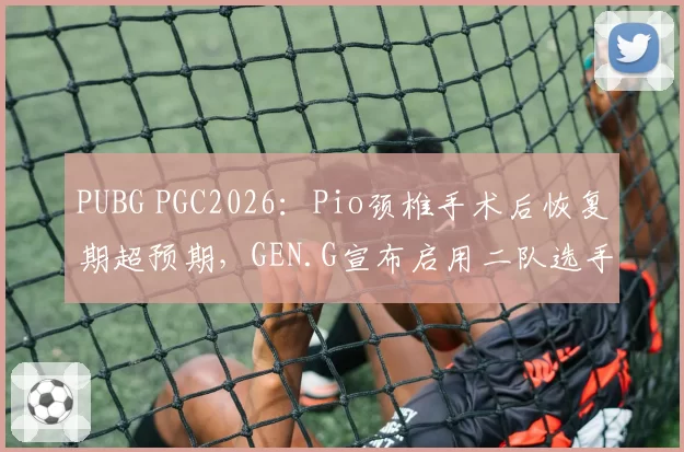 PUBG PGC2026：Pio颈椎手术后恢复期超预期，GEN.G宣布启用二队选手