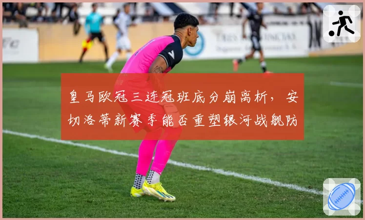 皇马欧冠三连冠班底分崩离析，安切洛蒂新赛季能否重塑银河战舰防线？