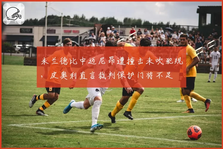米兰德比中迈尼昂遭撞击未吹犯规，皮奥利直言裁判保护门将不足