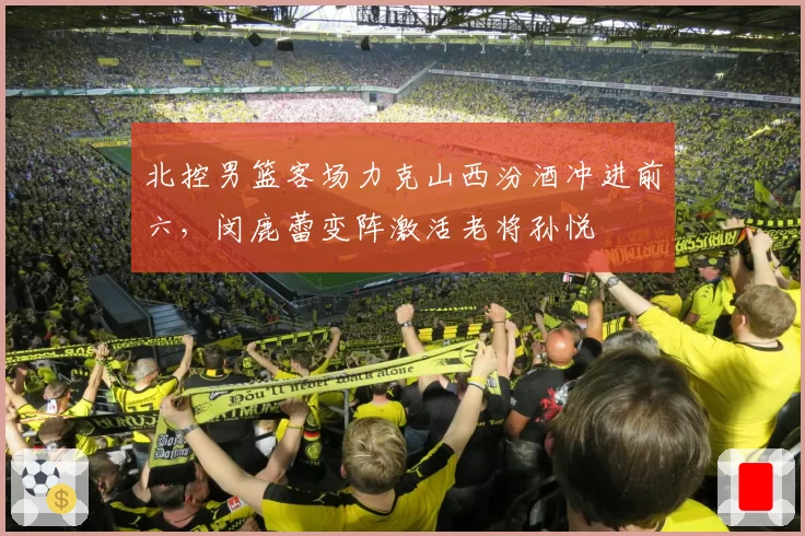 北控男篮客场力克山西汾酒冲进前六，闵鹿蕾变阵激活老将孙悦