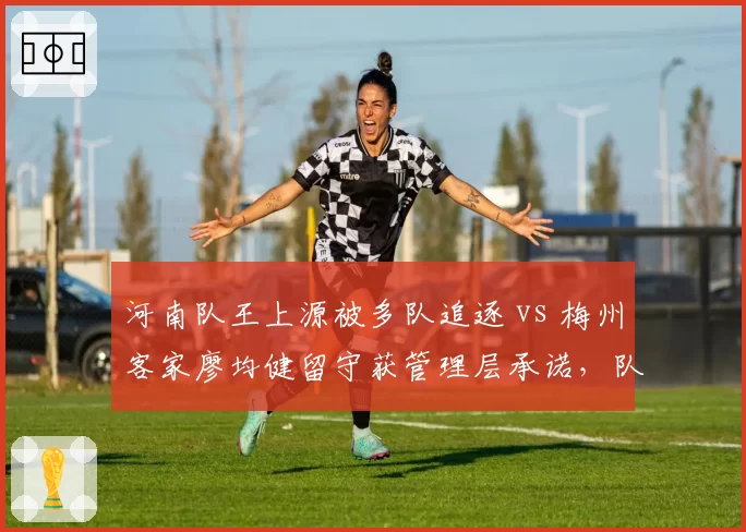 河南队王上源被多队追逐 vs 梅州客家廖均健留守获管理层承诺，队长去留背后的建队思路