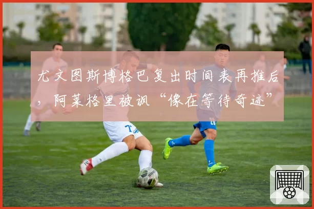 尤文图斯博格巴复出时间表再推后,阿莱格里被讽“像在等待奇迹”