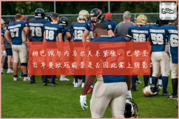 姆巴佩与内马尔关系紧张，巴黎圣日耳曼欧冠前景是否因此蒙上阴影？