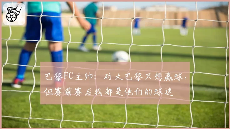 巴黎FC主帅:对大巴黎只想赢球,但赛前赛后我都是他们的球迷