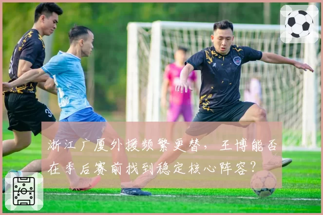 浙江广厦外援频繁更替，王博能否在季后赛前找到稳定核心阵容？