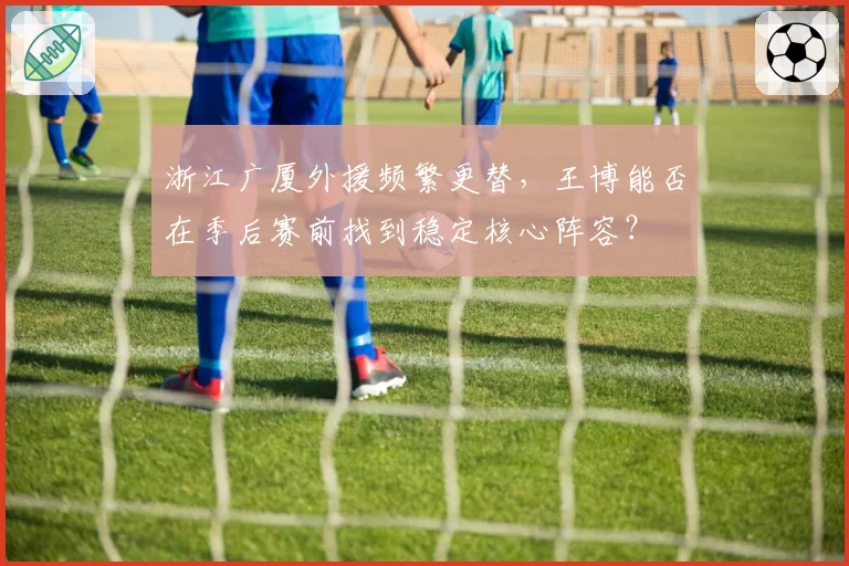 浙江广厦外援频繁更替，王博能否在季后赛前找到稳定核心阵容？