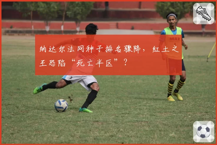 纳达尔法网种子排名骤降，红土之王恐陷“死亡半区”？