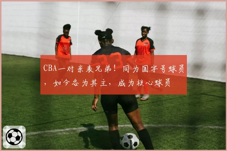 CBA一对亲表兄弟！同为国字号球员，如今各为其主，成为核心球员