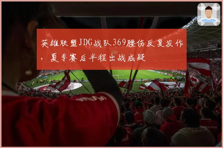 英雄联盟JDG战队369腰伤反复发作，夏季赛后半程出战成疑