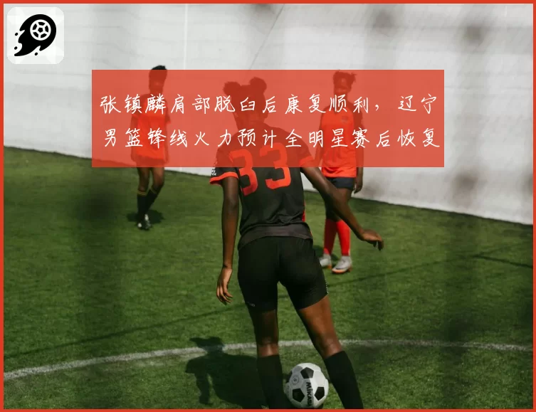 张镇麟肩部脱臼后康复顺利，辽宁男篮锋线火力预计全明星赛后恢复