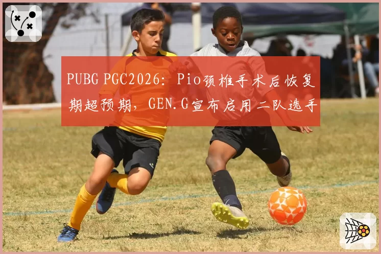 PUBG PGC2026：Pio颈椎手术后恢复期超预期，GEN.G宣布启用二队选手