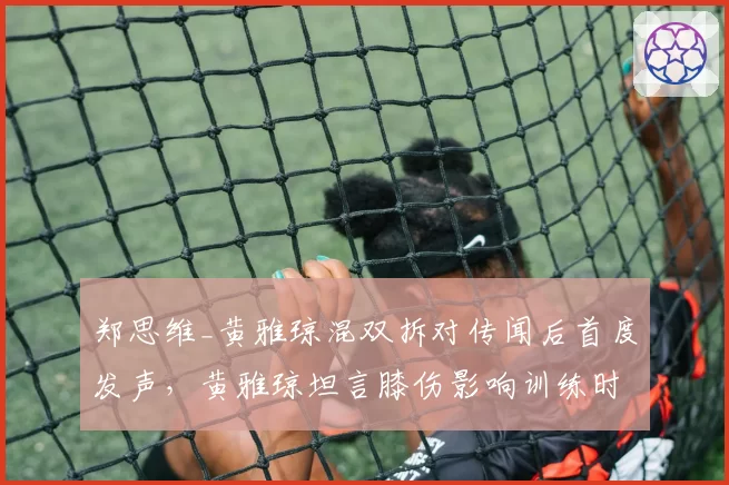 郑思维_黄雅琼混双拆对传闻后首度发声，黄雅琼坦言膝伤影响训练时长已达正常量七成