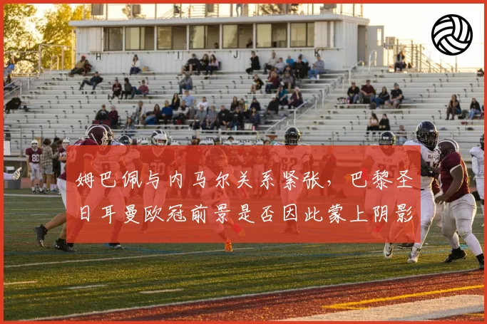 姆巴佩与内马尔关系紧张，巴黎圣日耳曼欧冠前景是否因此蒙上阴影？
