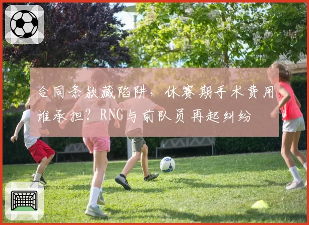 合同条款藏陷阱，休赛期手术费用谁承担？RNG与前队员再起纠纷