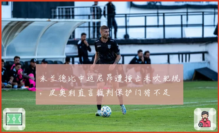 米兰德比中迈尼昂遭撞击未吹犯规，皮奥利直言裁判保护门将不足