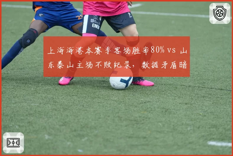上海海港本赛季客场胜率80% vs 山东泰山主场不败纪录,数据矛盾暗藏变数