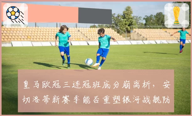 皇马欧冠三连冠班底分崩离析,安切洛蒂新赛季能否重塑银河战舰防线?