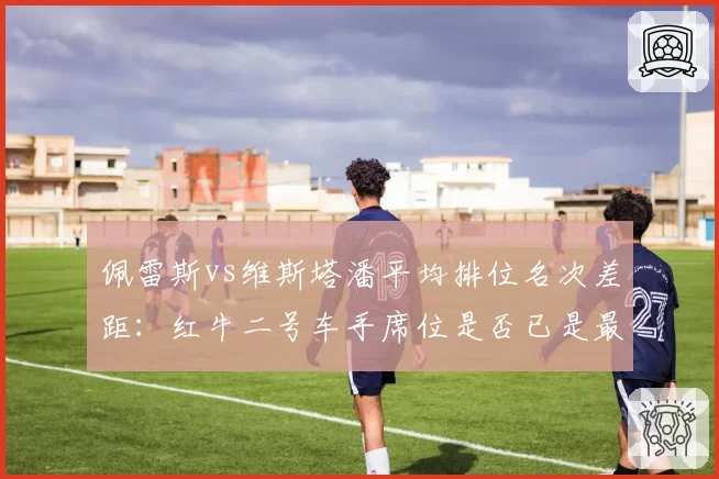 佩雷斯vs维斯塔潘平均排位名次差距:红牛二号车手席位是否已是最大短板