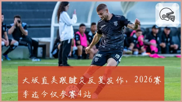 大坂直美跟腱炎反复发作，2026赛季迄今仅参赛4站