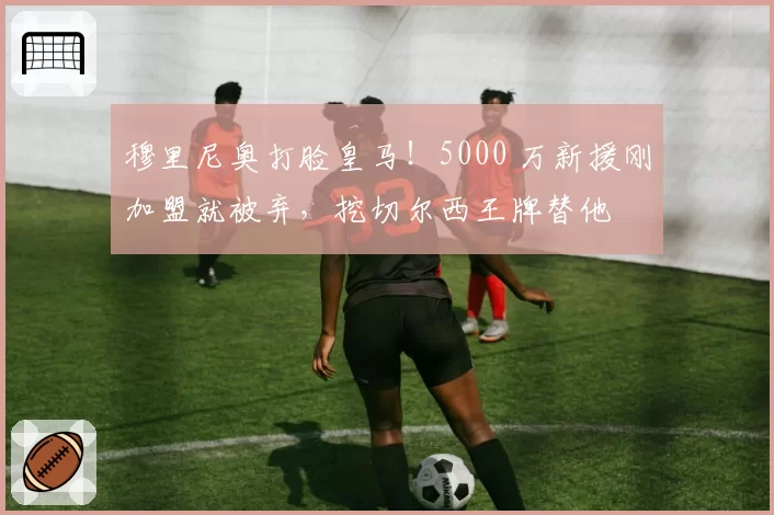 穆里尼奥打脸皇马!5000 万新援刚加盟就被弃,挖切尔西王牌替他