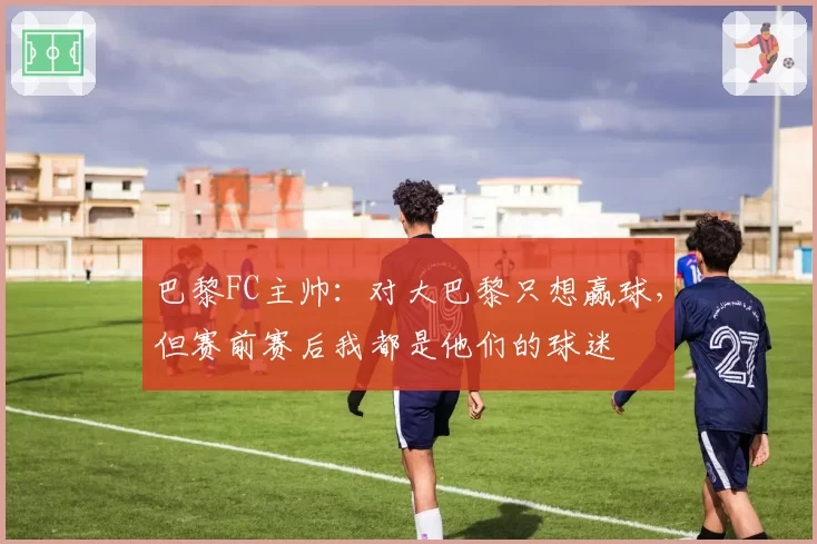 巴黎FC主帅：对大巴黎只想赢球，但赛前赛后我都是他们的球迷
