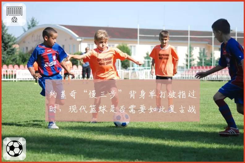 约基奇“慢三步”背身单打被指过时，现代篮球是否需要如此复古战术？