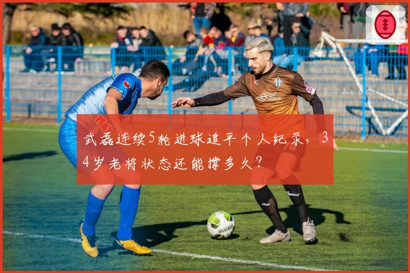 武磊连续5轮进球追平个人纪录，34岁老将状态还能撑多久？