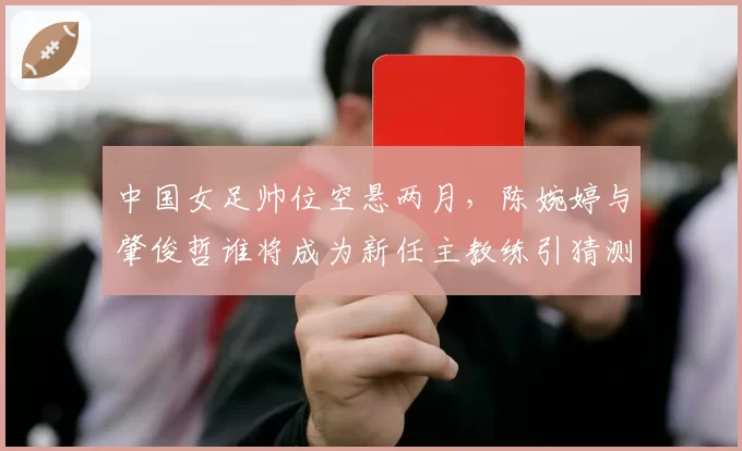 中国女足帅位空悬两月，陈婉婷与肇俊哲谁将成为新任主教练引猜测