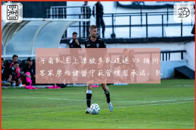 河南队王上源被多队追逐 vs 梅州客家廖均健留守获管理层承诺，队长去留背后的建队思路