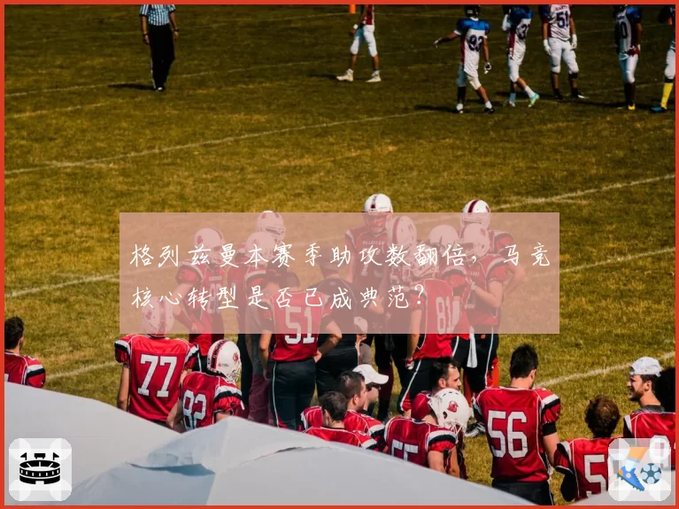 格列兹曼本赛季助攻数翻倍，马竞核心转型是否已成典范？